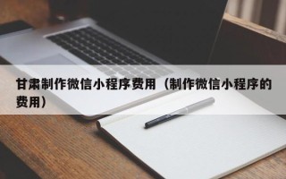 鄄城甘肃制作微信小程序费用（制作微信小程序的费用）