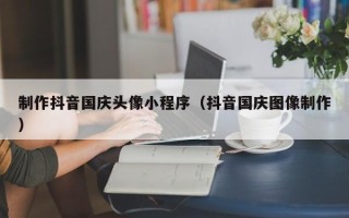 鄄城制作抖音国庆头像小程序（抖音国庆图像制作）