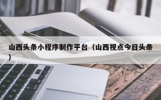 鄄城山西头条小程序制作平台（山西视点今日头条）